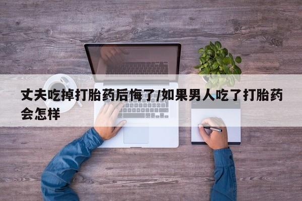 堕胎药网上可以购买吗丈夫吃掉打胎药后悔了/如果男人吃了打胎药会怎样