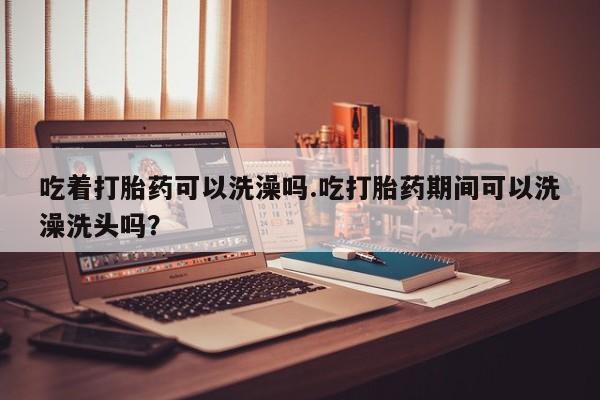 堕胎药网上可以购买吗吃着打胎药可以洗澡吗.吃打胎药期间可以洗澡洗头吗？