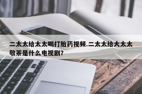 堕胎药网上可以购买吗二太太给太太喝打胎药视频.二太太给大太太敬茶是什么电视剧？