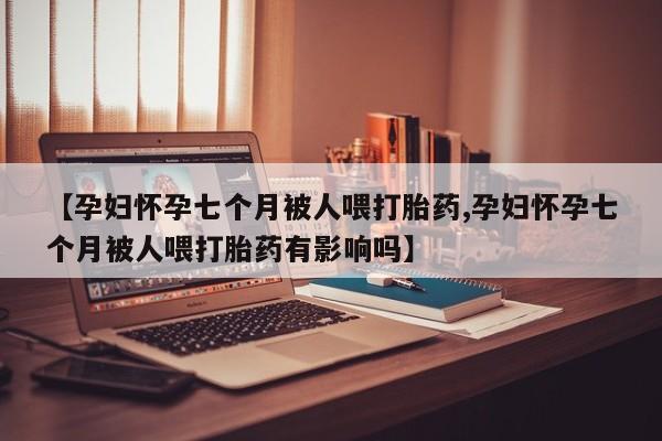 堕胎药网上可以购买吗【孕妇怀孕七个月被人喂打胎药,孕妇怀孕七个月被人喂打胎药有影响吗】