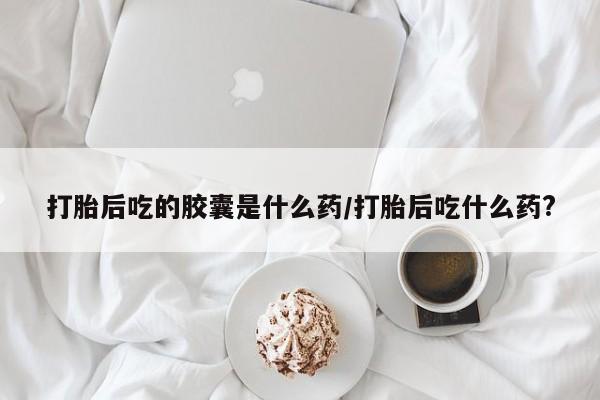 堕胎药网上可以购买吗打胎后吃的胶囊是什么药/打胎后吃什么药?