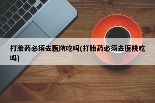 堕胎药网上可以购买吗打胎药必须去医院吃吗(打胎药必须去医院吃吗)