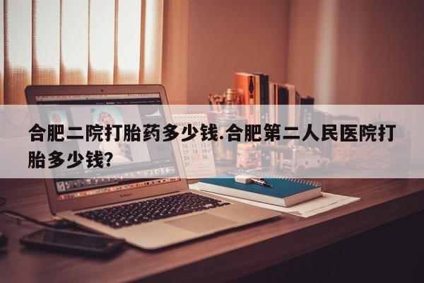 堕胎药网上可以购买吗合肥二院打胎药多少钱.合肥第二人民医院打胎多少钱？