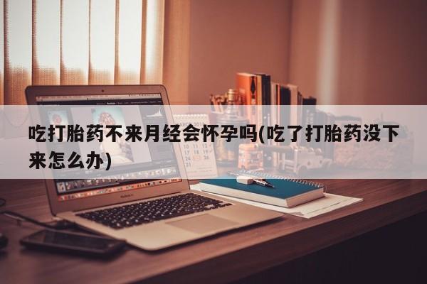 堕胎药网上可以购买吗吃打胎药不来月经会怀孕吗(吃了打胎药没下来怎么办)