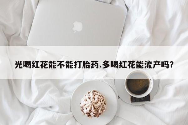 堕胎药网上可以购买吗光喝红花能不能打胎药.多喝红花能流产吗？
