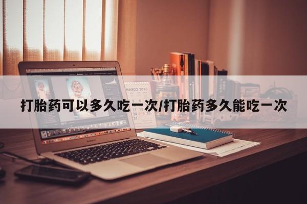 堕胎药网上可以购买吗打胎药可以多久吃一次/打胎药多久能吃一次