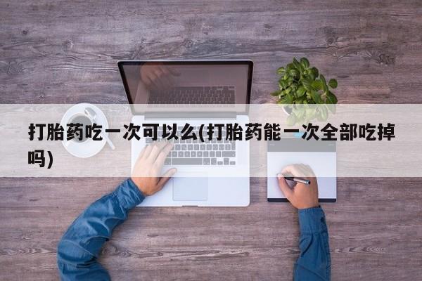 堕胎药网上可以购买吗打胎药吃一次可以么(打胎药能一次全部吃掉吗)