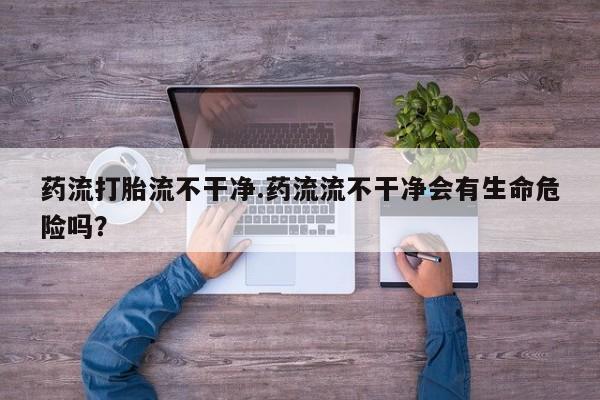 堕胎药网上可以购买吗药流打胎流不干净.药流流不干净会有生命危险吗？