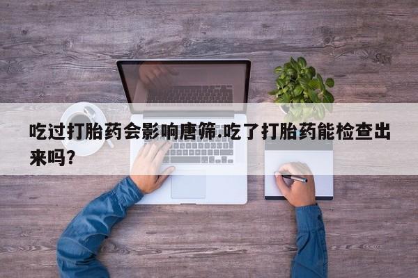 堕胎药网上可以购买吗吃过打胎药会影响唐筛.吃了打胎药能检查出来吗？