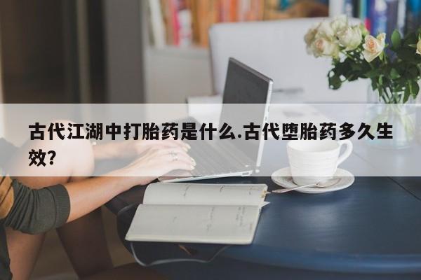 堕胎药网上可以购买吗古代江湖中打胎药是什么.古代堕胎药多久生效？