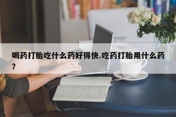 堕胎药网上可以购买吗喝药打胎吃什么药好得快.吃药打胎用什么药？