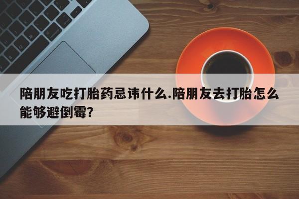 堕胎药网上可以购买吗陪朋友吃打胎药忌讳什么.陪朋友去打胎怎么能够避倒霉？