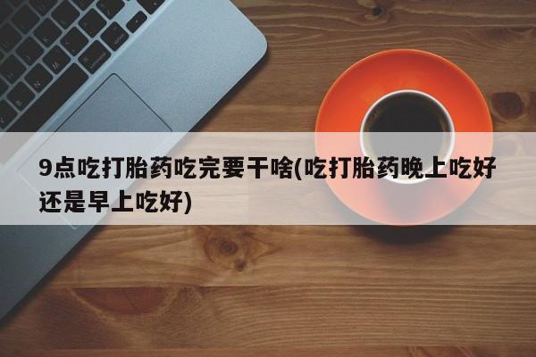 堕胎药网上可以购买吗9点吃打胎药吃完要干啥(吃打胎药晚上吃好还是早上吃好)