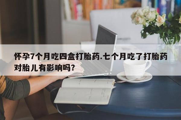 堕胎药网上可以购买吗怀孕7个月吃四盒打胎药.七个月吃了打胎药对胎儿有影响吗？