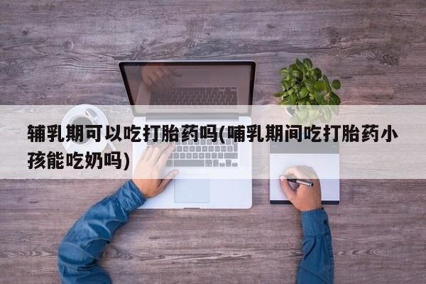 堕胎药网上可以购买吗辅乳期可以吃打胎药吗(哺乳期间吃打胎药小孩能吃奶吗)