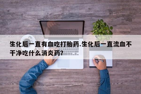 堕胎药网上可以购买吗生化后一直有血吃打胎药.生化后一直流血不干净吃什么消炎药？