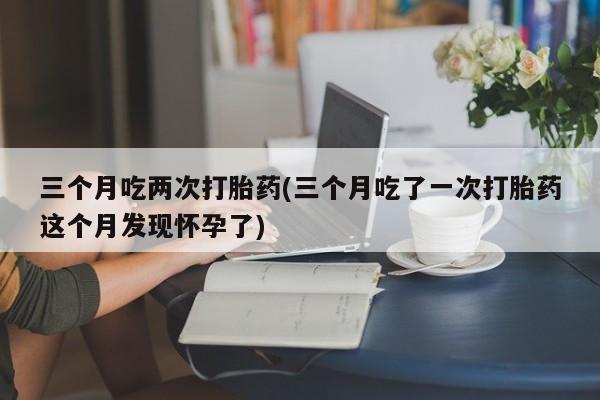 堕胎药网上可以购买吗三个月吃两次打胎药(三个月吃了一次打胎药这个月发现怀孕了)