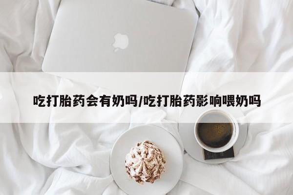 堕胎药网上可以购买吗吃打胎药会有奶吗/吃打胎药影响喂奶吗