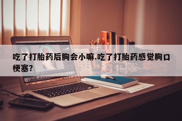 堕胎药网上可以购买吗吃了打胎药后胸会小嘛.吃了打胎药感觉胸口梗塞？