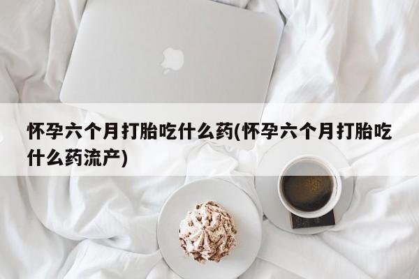 堕胎药网上可以购买吗怀孕六个月打胎吃什么药(怀孕六个月打胎吃什么药流产)