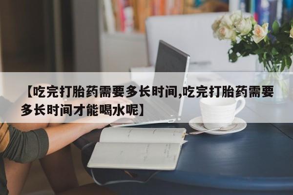 堕胎药网上可以购买吗【吃完打胎药需要多长时间,吃完打胎药需要多长时间才能喝水呢】
