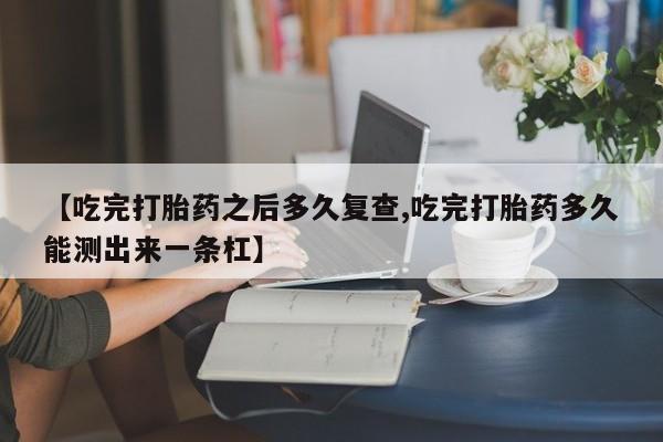 堕胎药网上可以购买吗【吃完打胎药之后多久复查,吃完打胎药多久能测出来一条杠】