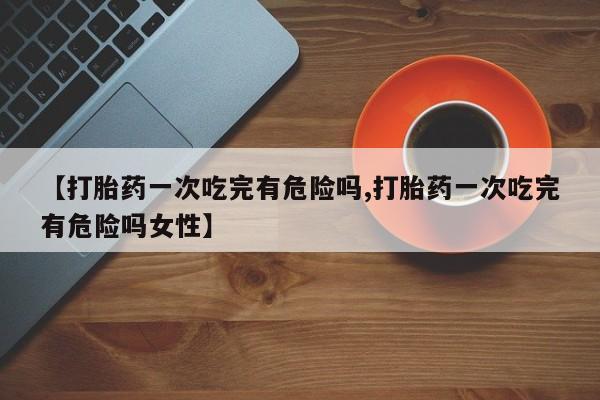 堕胎药网上可以购买吗【打胎药一次吃完有危险吗,打胎药一次吃完有危险吗女性】
