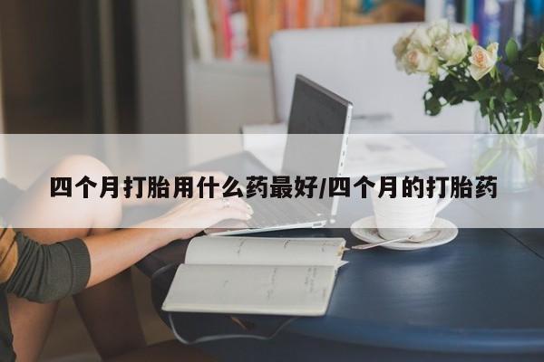 堕胎药网上可以购买吗四个月打胎用什么药最好/四个月的打胎药