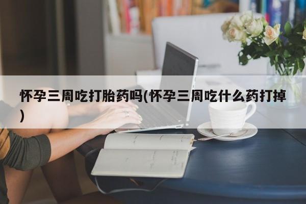 堕胎药网上可以购买吗怀孕三周吃打胎药吗(怀孕三周吃什么药打掉)
