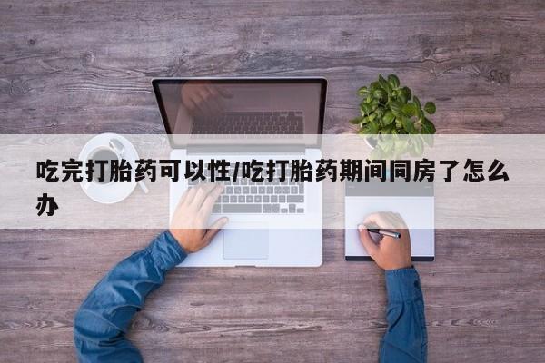 堕胎药网上可以购买吗吃完打胎药可以性/吃打胎药期间同房了怎么办