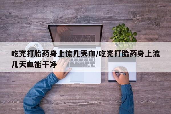 堕胎药网上可以购买吗吃完打胎药身上流几天血/吃完打胎药身上流几天血能干净
