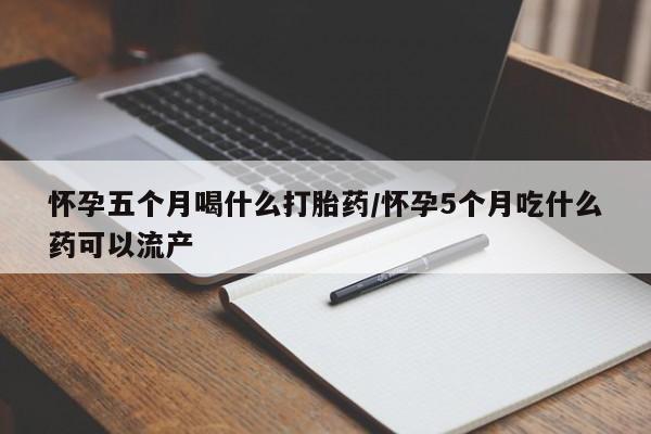 堕胎药网上可以购买吗怀孕五个月喝什么打胎药/怀孕5个月吃什么药可以流产