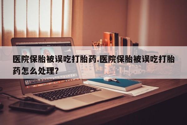 堕胎药网上可以购买吗医院保胎被误吃打胎药.医院保胎被误吃打胎药怎么处理？