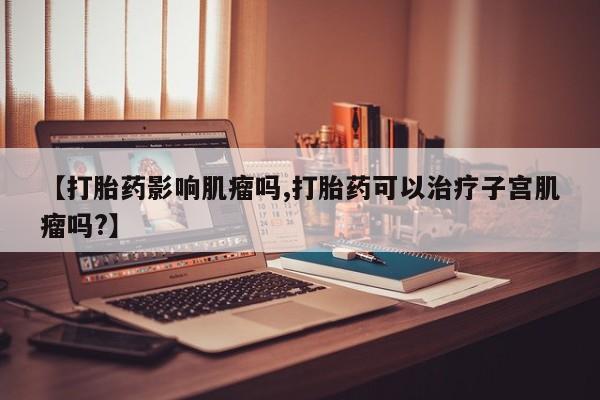 堕胎药网上可以购买吗【打胎药影响肌瘤吗,打胎药可以治疗子宫肌瘤吗?】