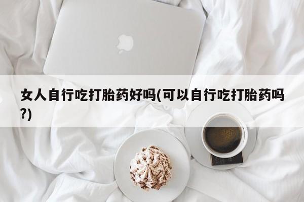 堕胎药网上可以购买吗女人自行吃打胎药好吗(可以自行吃打胎药吗?)
