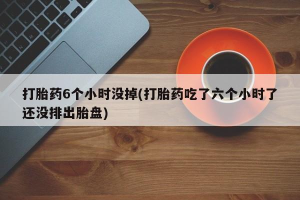 堕胎药网上可以购买吗打胎药6个小时没掉(打胎药吃了六个小时了还没排出胎盘)