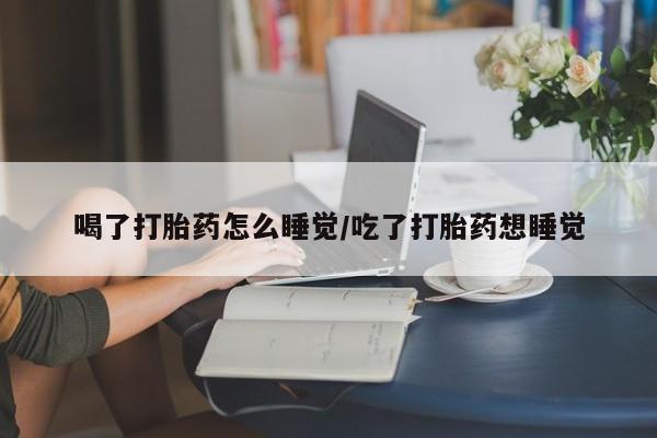堕胎药网上可以购买吗喝了打胎药怎么睡觉/吃了打胎药想睡觉