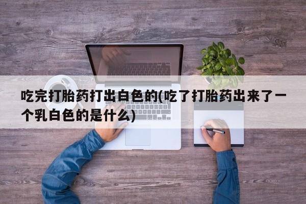 堕胎药网上可以购买吗吃完打胎药打出白色的(吃了打胎药出来了一个乳白色的是什么)