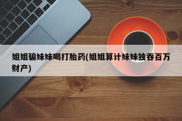 堕胎药网上可以购买吗姐姐骗妹妹喝打胎药(姐姐算计妹妹独吞百万财产)