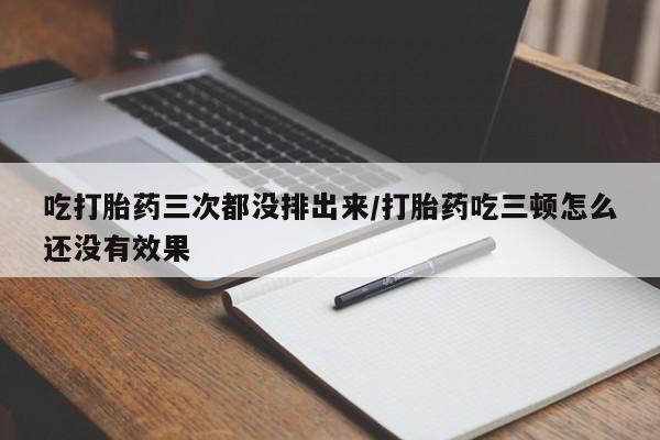 堕胎药网上可以购买吗吃打胎药三次都没排出来/打胎药吃三顿怎么还没有效果