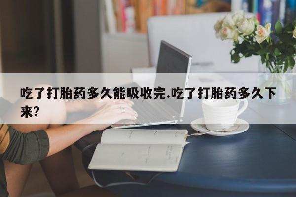 堕胎药网上可以购买吗吃了打胎药多久能吸收完.吃了打胎药多久下来？