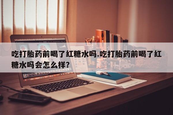 堕胎药网上可以购买吗吃打胎药前喝了红糖水吗.吃打胎药前喝了红糖水吗会怎么样？