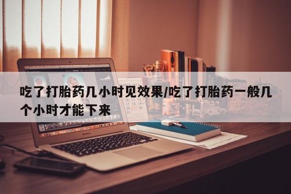 堕胎药网上可以购买吗吃了打胎药几小时见效果/吃了打胎药一般几个小时才能下来