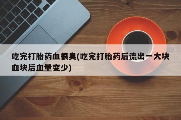 堕胎药网上可以购买吗吃完打胎药血很臭(吃完打胎药后流出一大块血块后血量变少)