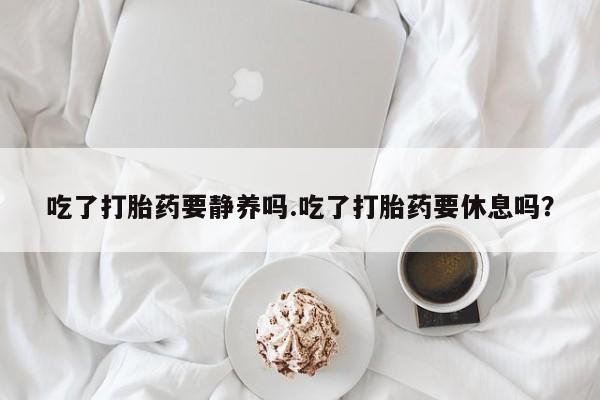 堕胎药网上可以购买吗吃了打胎药要静养吗.吃了打胎药要休息吗？