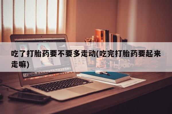 堕胎药网上可以购买吗吃了打胎药要不要多走动(吃完打胎药要起来走嘛)