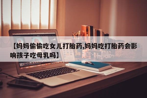 堕胎药网上可以购买吗【妈妈偷偷吃女儿打胎药,妈妈吃打胎药会影响孩子吃母乳吗】