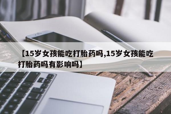 堕胎药网上可以购买吗【15岁女孩能吃打胎药吗,15岁女孩能吃打胎药吗有影响吗】