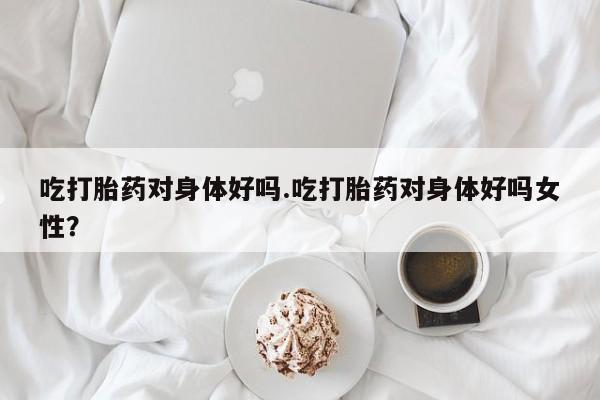 堕胎药网上可以购买吗吃打胎药对身体好吗.吃打胎药对身体好吗女性？
