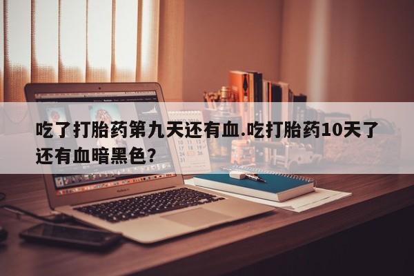 堕胎药网上可以购买吗吃了打胎药第九天还有血.吃打胎药10天了还有血暗黑色？